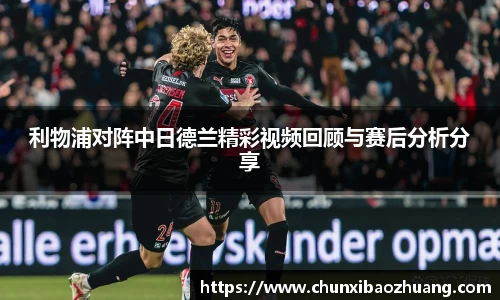 利物浦对阵中日德兰精彩视频回顾与赛后分析分享